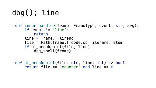 def inner_handler(frame: FrameType, event: str, arg):
if event != 'line':
return
line = frame.f_lineno
file = Path(frame.f_code.co_filename).stem
if at_breakpoint(file, line):
dbg_shell(frame)
def at_breakpoint(file: str, line: int) -> bool:
return file == "counter" and line == 6
dbg(); line
