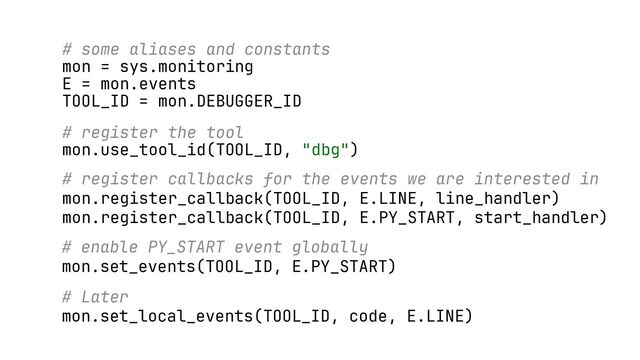 # some aliases and constants
mon = sys.monitoring
E = mon.events
TOOL_ID = mon.DEBUGGER_ID
# register the tool
mon.use_tool_id(TOOL_ID, "dbg")
# register callbacks for the events we are interested in
mon.register_callback(TOOL_ID, E.LINE, line_handler)
mon.register_callback(TOOL_ID, E.PY_START, start_handler)
# enable PY_START event globally
mon.set_events(TOOL_ID, E.PY_START)
# Later
mon.set_local_events(TOOL_ID, code, E.LINE)
