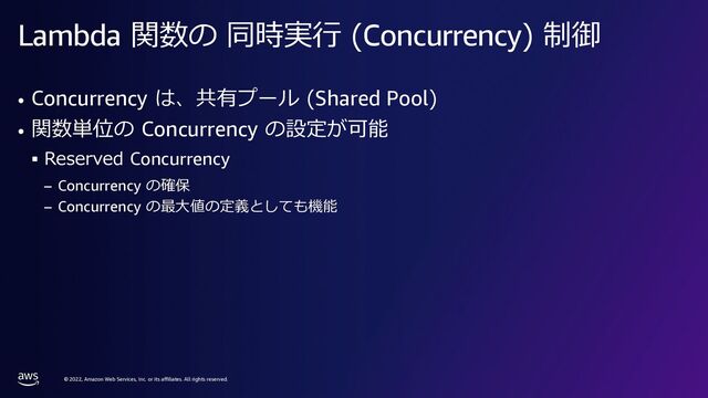 © 2022, Amazon Web Services, Inc. or its affiliates. All rights reserved.
Lambda 関数の 同時実⾏ (Concurrency) 制御
• Concurrency は、共有プール (Shared Pool)
• 関数単位の Concurrency の設定が可能
§ Reserved Concurrency
– Concurrency の確保
– Concurrency の最⼤値の定義としても機能
