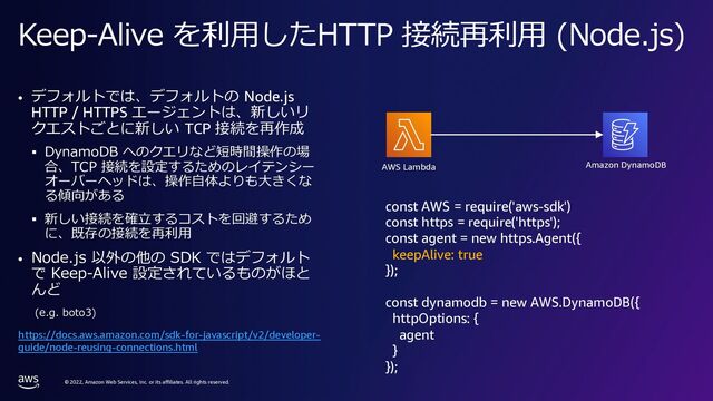 © 2022, Amazon Web Services, Inc. or its affiliates. All rights reserved.
Keep-Alive を利⽤したHTTP 接続再利⽤ (Node.js)
• デフォルトでは、デフォルトの Node.js
HTTP / HTTPS エージェントは、新しいリ
クエストごとに新しい TCP 接続を再作成
§ DynamoDB へのクエリなど短時間操作の場
合、TCP 接続を設定するためのレイテンシー
オーバーヘッドは、操作⾃体よりも⼤きくな
る傾向がある
§ 新しい接続を確⽴するコストを回避するため
に、既存の接続を再利⽤
• Node.js 以外の他の SDK ではデフォルト
で Keep-Alive 設定されているものがほと
んど
(e.g. boto3)
Amazon DynamoDB
AWS Lambda
const AWS = require('aws-sdk')
const https = require('https');
const agent = new https.Agent({
keepAlive: true
});
const dynamodb = new AWS.DynamoDB({
httpOptions: {
agent
}
});
https://docs.aws.amazon.com/sdk-for-javascript/v2/developer-
guide/node-reusing-connections.html
