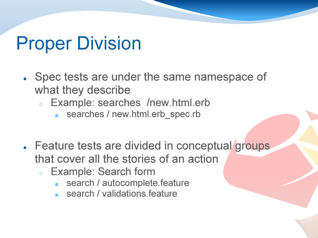 Proper Division
●
Spec tests are under the same namespace of
what they describe
○
Example: searches /new.html.erb
■ searches / new.html.erb_spec.rb
●
Feature tests are divided in conceptual groups
that cover all the stories of an action
○
Example: Search form
■ search / autocomplete.feature
■ search / validations.feature
