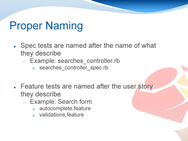 Proper Naming
●
Spec tests are named after the name of what
they describe
○
Example: searches_controller.rb
■ searches_controller_spec.rb
●
Feature tests are named after the user story
they describe
○
Example: Search form
■ autocomplete.feature
■ validations.feature
