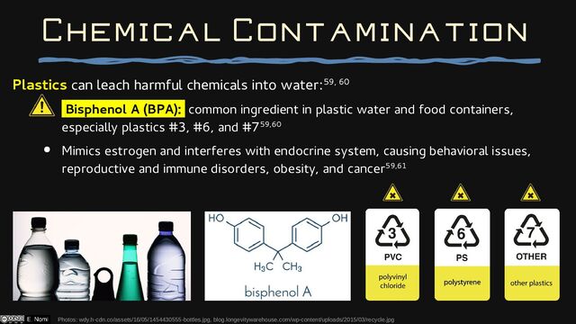 Plastics can leach harmful chemicals into water:59, 60
Bisphenol A (BPA): common ingredient in plastic water and food containers,
especially plastics #3, #6, and #759,60
● Mimics estrogen and interferes with endocrine system, causing behavioral issues,
reproductive and immune disorders, obesity, and cancer59,61
Photos: wdy.h-cdn.co/assets/16/05/1454430555-bottles.jpg, blog.longevitywarehouse.com/wp-content/uploads/2015/03/recycle.jpg
Chemical Contamination
