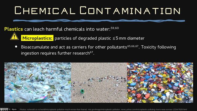 Plastics can leach harmful chemicals into water:59,60
Microplastics: particles of degraded plastic 5 mm diameter
≤
● Bioaccumulate and act as carriers for other pollutants65,66,67. Toxicity following
ingestion requires further research67.
Photos: nzherald.co.nz/world/microplastic-pollution-much-worse-than-feared, nist.gov/image/microplastic-pollution, news.yahoo.com/microplastic-polluting-rivers-seas-across-122447629.html
Chemical Contamination
