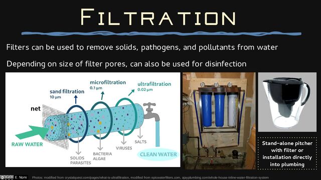 Filters can be used to remove solids, pathogens, and pollutants from water
Depending on size of filter pores, can also be used for disinfection
Filtration
Photos: modified from crystalquest.com/pages/what-is-ultrafiltration, modified from epicwaterfilters.com, ajayplumbing.com/whole-house-inline-water-filtration-system
Stand-alone pitcher
with filter or
installation directly
into plumbing
