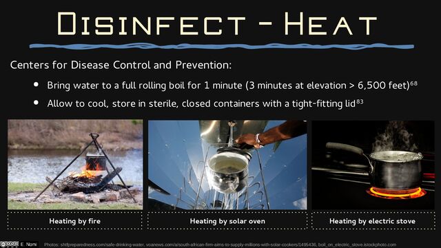 Centers for Disease Control and Prevention:
● Bring water to a full rolling boil for 1 minute (3 minutes at elevation > 6,500 feet)68
● Allow to cool, store in sterile, closed containers with a tight-fitting lid83
Disinfect - Heat
Photos: shtfpreparedness.com/safe-drinking-water, voanews.com/a/south-african-firm-aims-to-supply-millions-with-solar-cookers/1495436, boil_on_electric_stove.istockphoto.com
Heating by fire Heating by solar oven Heating by electric stove
