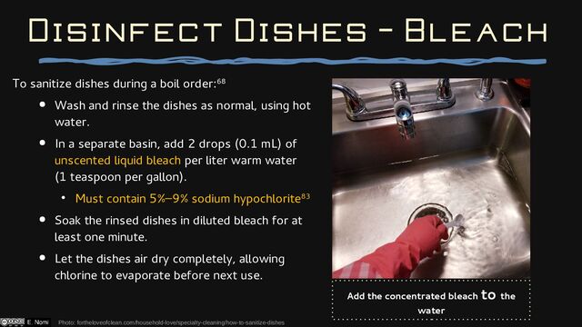 To sanitize dishes during a boil order:68
● Wash and rinse the dishes as normal, using hot
water.
● In a separate basin, add 2 drops (0.1 mL) of
unscented liquid bleach per liter warm water
(1 teaspoon per gallon).
● Must contain 5%–9% sodium hypochlorite83
● Soak the rinsed dishes in diluted bleach for at
least one minute.
● Let the dishes air dry completely, allowing
chlorine to evaporate before next use.
Disinfect Dishes - Bleach
Add the concentrated bleach to the
water
Photo: fortheloveofclean.com/household-love/specialty-cleaning/how-to-sanitize-dishes
