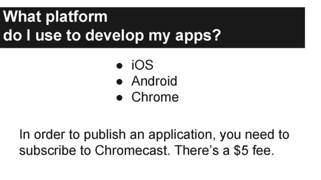 What platform
do I use to develop my apps?
● iOS
● Android
● Chrome
In order to publish an application, you need to
subscribe to Chromecast. There’s a $5 fee.
