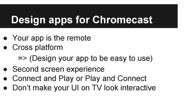 Design apps for Chromecast
● Your app is the remote
● Cross platform
=> (Design your app to be easy to use)
● Second screen experience
● Connect and Play or Play and Connect
● Don’t make your UI on TV look interactive

