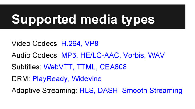 Supported media types
Video Codecs: H.264, VP8
Audio Codecs: MP3, HE/LC-AAC, Vorbis, WAV
Subtitles: WebVTT, TTML, CEA608
DRM: PlayReady, Widevine
Adaptive Streaming: HLS, DASH, Smooth Streaming
