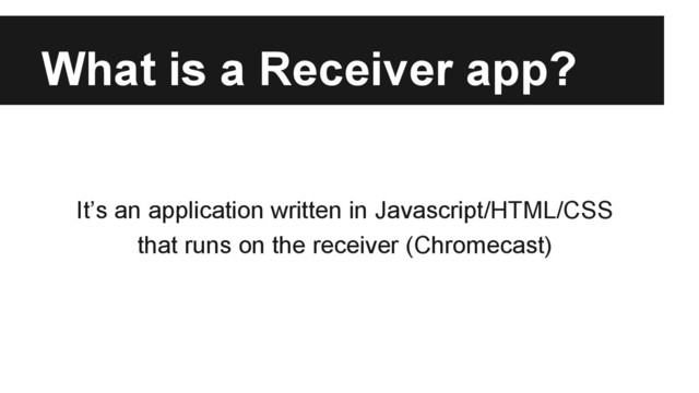 What is a Receiver app?
It’s an application written in Javascript/HTML/CSS
that runs on the receiver (Chromecast)
