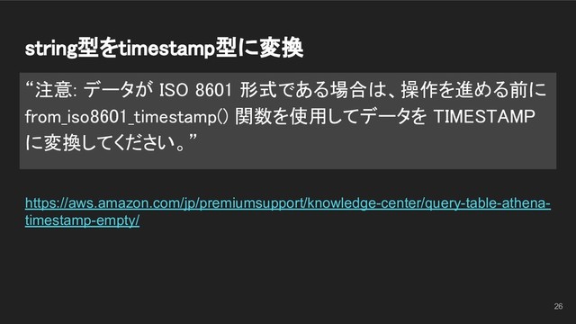 string型をtimestamp型に変換 
“注意: データが ISO 8601 形式である場合は、操作を進める前に
from_iso8601_timestamp() 関数を使用してデータを TIMESTAMP
に変換してください。” 
https://aws.amazon.com/jp/premiumsupport/knowledge-center/query-table-athena-
timestamp-empty/
26
