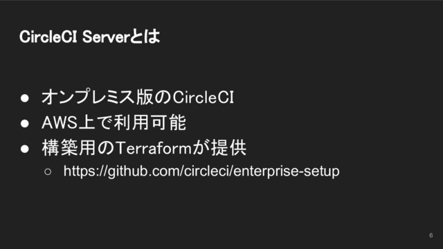 CircleCI Serverとは 
● オンプレミス版のCircleCI 
● AWS上で利用可能 
● 構築用のTerraformが提供 
○ https://github.com/circleci/enterprise-setup
6
