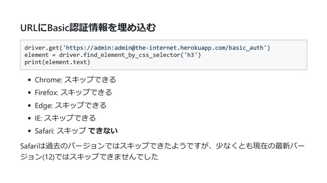 URLにBasic認証情報を埋め込む
driver.get('https://admin:admin@the-internet.herokuapp.com/basic_auth')
element = driver.find_element_by_css_selector('h3')
print(element.text)
Chrome: スキップできる
Firefox: スキップできる
Edge: スキップできる
IE: スキップできる
Safari: スキップ できない
Safariは過去のバージョンではスキップできたようですが、少なくとも現在の最新バー
ジョン(12)ではスキップできませんでした
