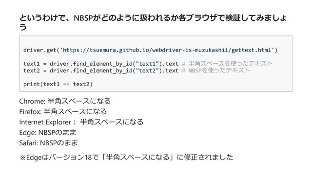 というわけで、NBSPがどのように扱われるか各ブラウザで検証してみましょ
う
driver.get('https://tsuemura.github.io/webdriver-is-muzukashii/gettext.html')
text1 = driver.find_element_by_id("text1").text # 半⾓スペースを使ったテキスト
text2 = driver.find_element_by_id("text2").text # NBSPを使ったテキスト
print(text1 == text2)
Chrome: 半⾓スペースになる
Firefox: 半⾓スペースになる
Internet Explorer︓ 半⾓スペースになる
Edge: NBSPのまま
Safari: NBSPのまま
※Edgeはバージョン18で「半⾓スペースになる」に修正されました
