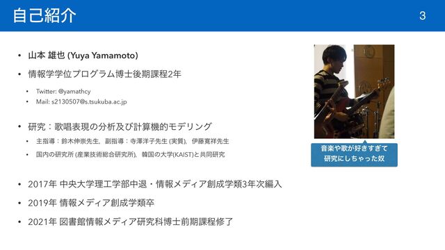 ࣗݾ঺հ
• ࢁຊ ༤໵ (Yuya Yamamoto)


• ৘ใֶֶҐϓϩάϥϜത࢜ޙظ՝ఔ2೥


• Twitter: @yamathcy


• Mail: s2130507@s.tsukuba.ac.jp


• ݚڀɿՎএදݱͷ෼ੳٴͼܭࢉػతϞσϦϯά


• ओࢦಋɿླ໦৳ਸઌੜɼ෭ࢦಋɿࣉᖒ༸ࢠઌੜ (࣮࣭)ɼҏ౻׮঵ઌੜ


• ࠃ಺ͷݚڀॴ (࢈ۀٕज़૯߹ݚڀॴ)ɼؖࠃͷେֶ(KAIST)ͱڞಉݚڀ


• 2017೥ தԝେֶཧ޻ֶ෦தୀɾ৘ใϝσΟΞ૑੒ֶྨ3೥࣍ฤೖ


• 2019೥ ৘ใϝσΟΞ૑੒ֶྨଔ


• 2021೥ ਤॻؗ৘ใϝσΟΞݚڀՊത࢜લظ՝ఔमྃ
3
Իָ΍Վ͕޷͖͗ͯ͢
ݚڀʹͪ͠Όౕͬͨ
