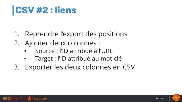 #seocamp
CSV #2 : liens
1. Reprendre l’export des positions
2. Ajouter deux colonnes :
• Source : l’ID attribué à l’URL
• Target : l’ID attribué au mot-clé
3. Exporter les deux colonnes en CSV
37
