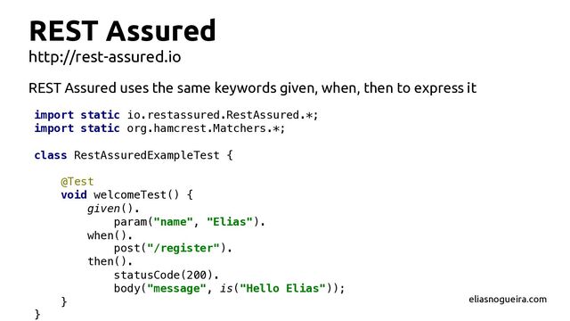 REST Assured
http://rest-assured.io
REST Assured uses the same keywords given, when, then to express it
import static io.restassured.RestAssured.*;
import static org.hamcrest.Matchers.*;
class RestAssuredExampleTest {
@Test
void welcomeTest() {
given().
param("name", "Elias").
when().
post("/register").
then().
statusCode(200).
body("message", is("Hello Elias"));
}
}
eliasnogueira.com
