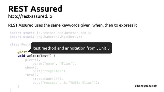 import static io.restassured.RestAssured.*;
import static org.hamcrest.Matchers.*;
class RestAssuredExampleTest {
@Test
void welcomeTest() {
given().
param("name", "Elias").
when().
post("/register").
then().
statusCode(200).
body("message", is("Hello Elias"));
}
}
REST Assured
http://rest-assured.io
test method and annotation from JUnit 5
REST Assured uses the same keywords given, when, then to express it
eliasnogueira.com
