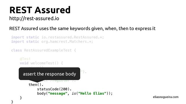 import static io.restassured.RestAssured.*;
import static org.hamcrest.Matchers.*;
class RestAssuredExampleTest {
@Test
void welcomeTest() {
given().
param("name", "Elias").
when().
post("/register").
then().
statusCode(200).
body("message", is("Hello Elias"));
}
}
REST Assured
http://rest-assured.io
assert the response body
REST Assured uses the same keywords given, when, then to express it
eliasnogueira.com
