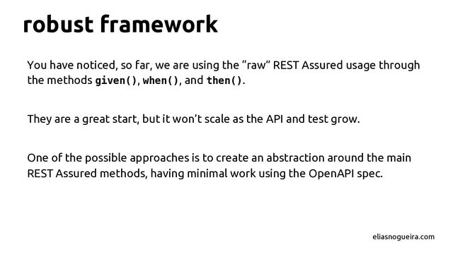 robust framework
You have noticed, so far, we are using the “raw” REST Assured usage through
the methods given(), when(), and then().
They are a great start, but it won’t scale as the API and test grow.
One of the possible approaches is to create an abstraction around the main
REST Assured methods, having minimal work using the OpenAPI spec.
eliasnogueira.com
