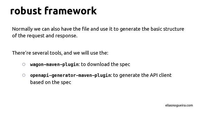 robust framework
Normally we can also have the ﬁle and use it to generate the basic structure
of the request and response.
There’re several tools, and we will use the:
○ wagon-maven-plugin: to download the spec
○ openapi-generator-maven-plugin: to generate the API client
based on the spec
eliasnogueira.com
