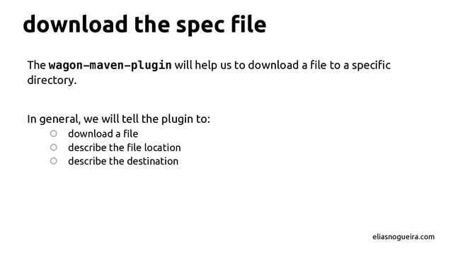 download the spec ﬁle
The wagon-maven-plugin will help us to download a ﬁle to a speciﬁc
directory.
In general, we will tell the plugin to:
○ download a ﬁle
○ describe the ﬁle location
○ describe the destination
eliasnogueira.com
