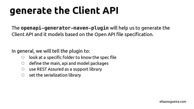 generate the Client API
The openapi-generator-maven-plugin will help us to generate the
Client API and it models based on the Open API file specification.
In general, we will tell the plugin to:
○ look at a specific folder to know the spec file
○ define the main, api and model packages
○ use REST Assured as a support library
○ set the serialization library
eliasnogueira.com
