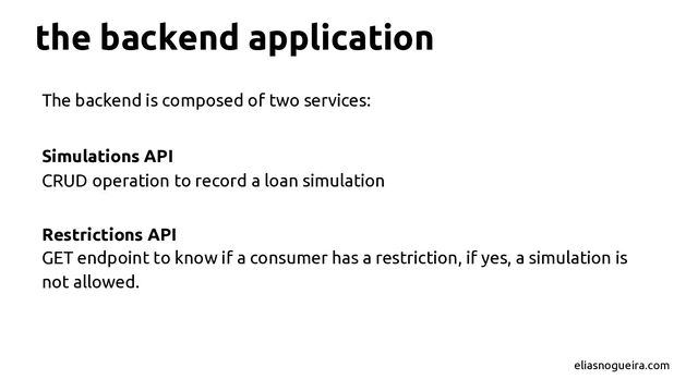 The backend is composed of two services:
Simulations API
CRUD operation to record a loan simulation
Restrictions API
GET endpoint to know if a consumer has a restriction, if yes, a simulation is
not allowed.
the backend application
eliasnogueira.com
