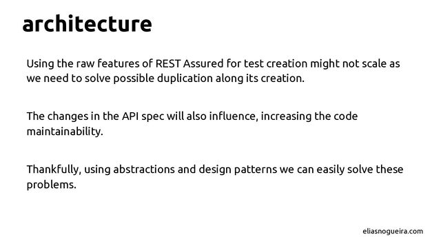 architecture
Using the raw features of REST Assured for test creation might not scale as
we need to solve possible duplication along its creation.
The changes in the API spec will also inﬂuence, increasing the code
maintainability.
Thankfully, using abstractions and design patterns we can easily solve these
problems.
eliasnogueira.com
