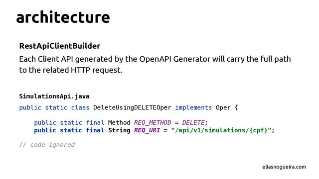 architecture
RestApiClientBuilder
Each Client API generated by the OpenAPI Generator will carry the full path
to the related HTTP request.
SimulationsApi.java
eliasnogueira.com
public static class DeleteUsingDELETEOper implements Oper {
public static final Method REQ_METHOD = DELETE;
public static final String REQ_URI = "/api/v1/simulations/{cpf}";
// code ignored
