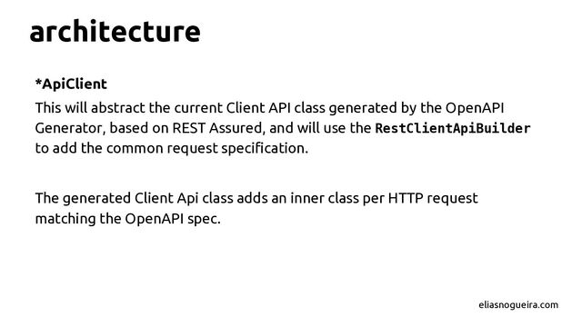 architecture
*ApiClient
This will abstract the current Client API class generated by the OpenAPI
Generator, based on REST Assured, and will use the RestClientApiBuilder
to add the common request specification.
The generated Client Api class adds an inner class per HTTP request
matching the OpenAPI spec.
eliasnogueira.com
