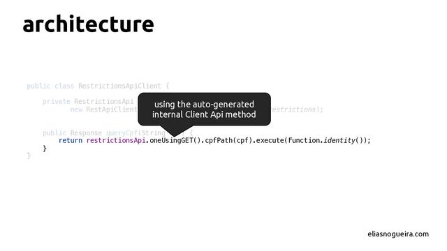 architecture
eliasnogueira.com
public class RestrictionsApiClient {
private RestrictionsApi restrictionsApi =
new RestApiClientBuilder().build(RestrictionsApi::restrictions);
public Response queryCpf(String cpf) {
return restrictionsApi.oneUsingGET().cpfPath(cpf).execute(Function.identity());
}
}
using the auto-generated
internal Client Api method
