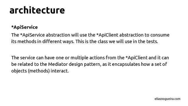 architecture
*ApiService
The *ApiService abstraction will use the *ApiClient abstraction to consume
its methods in different ways. This is the class we will use in the tests.
The service can have one or multiple actions from the *ApiClient and it can
be related to the Mediator design pattern, as it encapsulates how a set of
objects (methods) interact.
eliasnogueira.com

