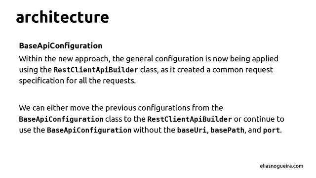 architecture
BaseApiConfiguration
Within the new approach, the general configuration is now being applied
using the RestClientApiBuilder class, as it created a common request
specification for all the requests.
We can either move the previous configurations from the
BaseApiConfiguration class to the RestClientApiBuilder or continue to
use the BaseApiConfiguration without the baseUri, basePath, and port.
eliasnogueira.com
