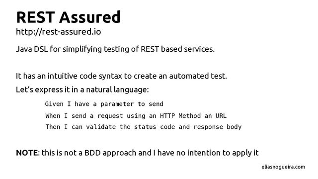 REST Assured
http://rest-assured.io
Java DSL for simplifying testing of REST based services.
It has an intuitive code syntax to create an automated test.
Let’s express it in a natural language:
Given I have a parameter to send
When I send a request using an HTTP Method an URL
Then I can validate the status code and response body
NOTE: this is not a BDD approach and I have no intention to apply it
eliasnogueira.com
