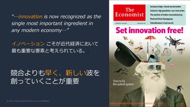 © 2023, Amazon Web Services, Inc. or its Affiliates.
『
』
https://www.economist.com/weeklyedition/2015-08-0
“…innovation is now recognized as the
single most important ingredient in
any modern economy…”
イノベーション こそが近代経済において
最も重要な要素と考えられている。
競合よりも早く、新しい波を
創っていくことが重要
