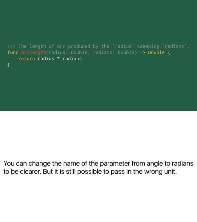You can change the name of the parameter from angle to radians
to be clearer. But it is still possible to pass in the wrong unit.
/// The length of arc produced by the `radius` sweeping `radians`.
func arcLength(radius: Double, radians: Double) -> Double {
return radius * radians
}
