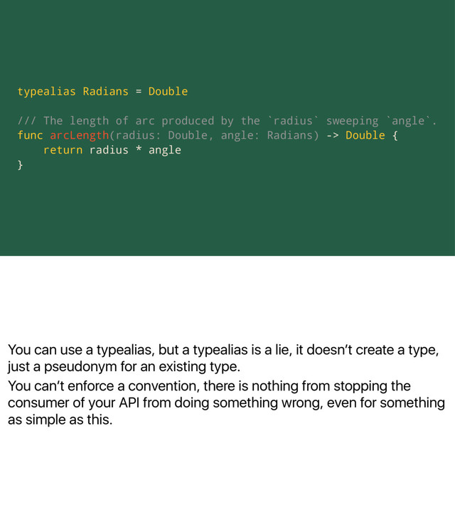 You can use a typealias, but a typealias is a lie, it doesnʼt create a type,
just a pseudonym for an existing type.
You canʼt enforce a convention, there is nothing from stopping the
consumer of your API from doing something wrong, even for something
as simple as this.
typealias Radians = Double
/// The length of arc produced by the `radius` sweeping `angle`.
func arcLength(radius: Double, angle: Radians) -> Double {
return radius * angle
}
