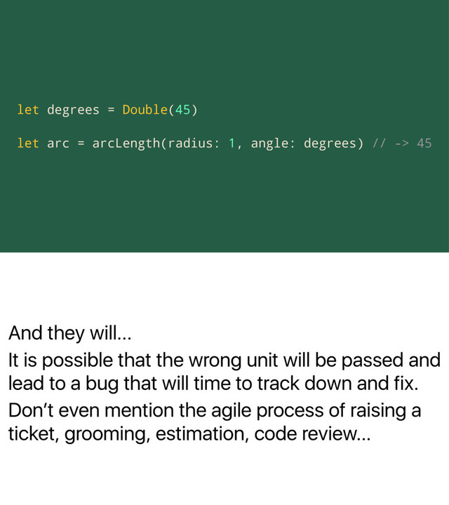 And they will...
It is possible that the wrong unit will be passed and
lead to a bug that will time to track down and fix.
Donʼt even mention the agile process of raising a
ticket, grooming, estimation, code review...
let degrees = Double(45)
let arc = arcLength(radius: 1, angle: degrees) // -> 45
