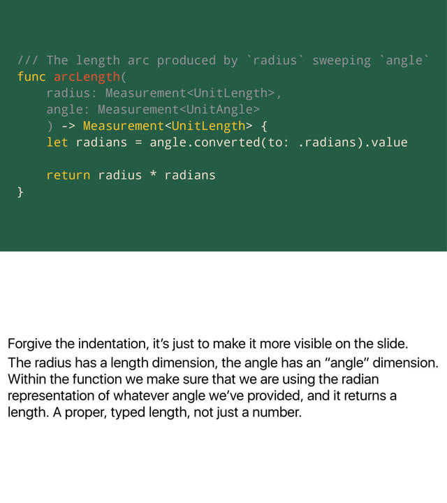 Forgive the indentation, itʼs just to make it more visible on the slide.
The radius has a length dimension, the angle has an “angle” dimension.
Within the function we make sure that we are using the radian
representation of whatever angle weʼve provided, and it returns a
length. A proper, typed length, not just a number.
/// The length arc produced by `radius` sweeping `angle`
func arcLength(
radius: Measurement,
angle: Measurement
) -> Measurement {
let radians = angle.converted(to: .radians).value
return radius * radians
}
