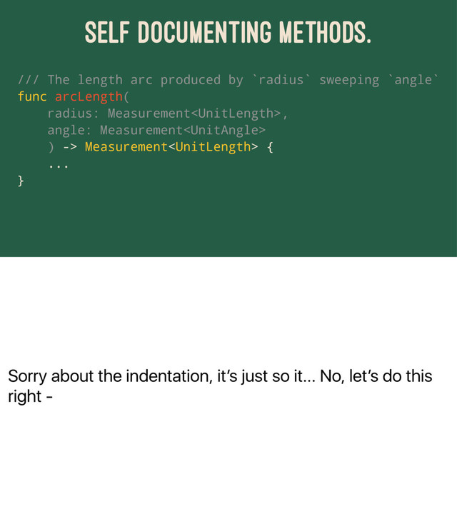 Sorry about the indentation, itʼs just so it... No, letʼs do this
right -
SELF DOCUMENTING METHODS.
/// The length arc produced by `radius` sweeping `angle`
func arcLength(
radius: Measurement,
angle: Measurement
) -> Measurement {
...
}
