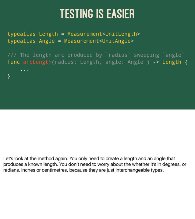 Letʼs look at the method again. You only need to create a length and an angle that
produces a known length. You donʼt need to worry about the whether itʼs in degrees, or
radians. Inches or centimetres, because they are just interchangeable types.
TESTING IS EASIER
typealias Length = Measurement
typealias Angle = Measurement
/// The length arc produced by `radius` sweeping `angle`
func arcLength(radius: Length, angle: Angle ) -> Length {
...
}
