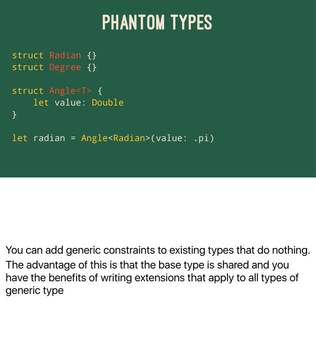 You can add generic constraints to existing types that do nothing.
The advantage of this is that the base type is shared and you
have the benefits of writing extensions that apply to all types of
generic type
PHANTOM TYPES
struct Radian {}
struct Degree {}
struct Angle {
let value: Double
}
let radian = Angle(value: .pi)
