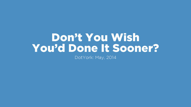Don’t You Wish
You’d Done It Sooner?
DotYork: May, 2014
