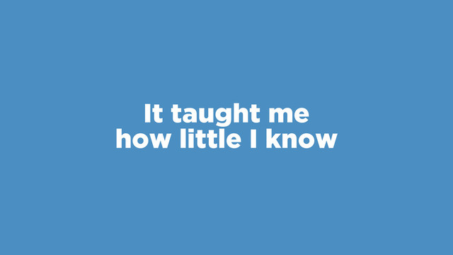 It taught me
how little I know
