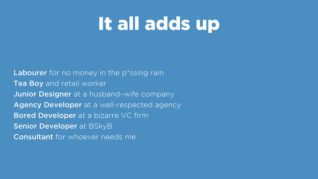 It all adds up
Labourer for no money in the p*ssing rain
Tea Boy and retail worker
Junior Designer at a husband–wife company
Agency Developer at a well-respected agency
Bored Developer at a bizarre VC ﬁrm
Senior Developer at BSkyB
Consultant for whoever needs me
