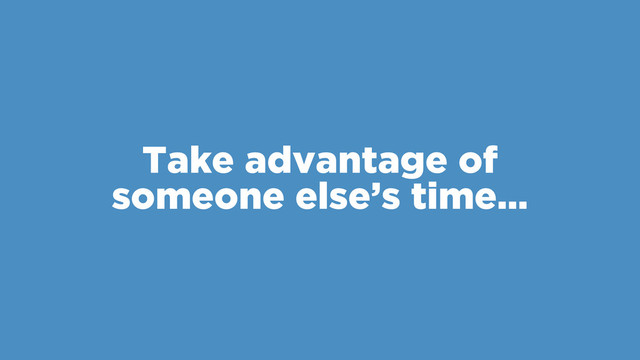 Take advantage of
someone else’s time…
