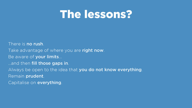 The lessons?
There is no rush.
Take advantage of where you are right now.
Be aware of your limits…
…and then ﬁll those gaps in.
Always be open to the idea that you do not know everything.
Remain prudent.
Capitalise on everything.
