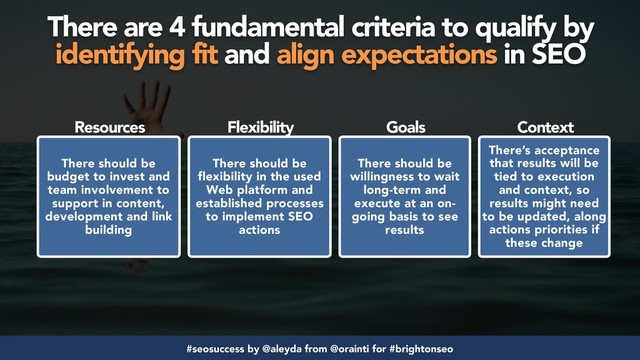 #seosuccess by @aleyda from @orainti for #brightonseo
There are 4 fundamental criteria to qualify by  
identifying fit and align expectations in SEO
There should be
budget to invest and
team involvement to
support in content,
development and link
building
There should be
flexibility in the used
Web platform and
established processes
to implement SEO
actions
There’s acceptance
that results will be
tied to execution
and context, so
results might need
to be updated, along
actions priorities if
these change
There should be
willingness to wait
long-term and
execute at an on-
going basis to see
results
Resources Flexibility Goals Context
